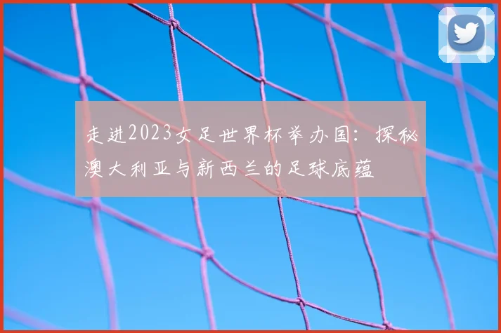 走进2023女足世界杯举办国：探秘澳大利亚与新西兰的足球底蕴