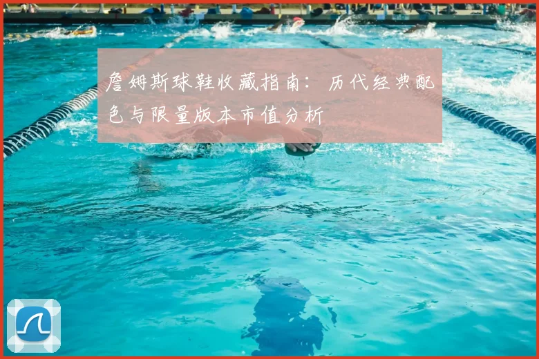 詹姆斯球鞋收藏指南：历代经典配色与限量版本市值分析