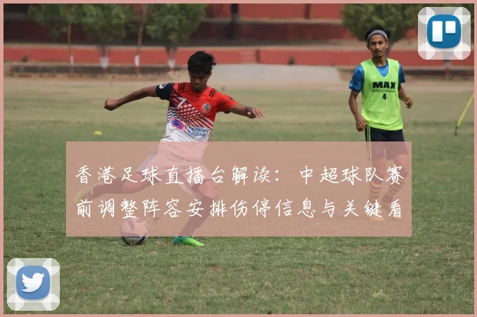 香港足球直播台解读:中超球队赛前调整阵容安排伤停信息与关键看点
