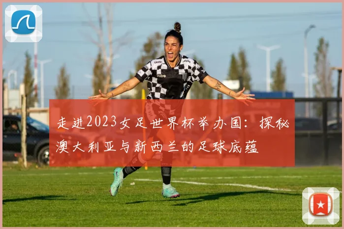 走进2023女足世界杯举办国：探秘澳大利亚与新西兰的足球底蕴