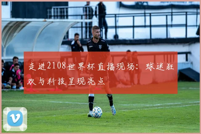 走进2108世界杯直播现场：球迷狂欢与科技呈现亮点