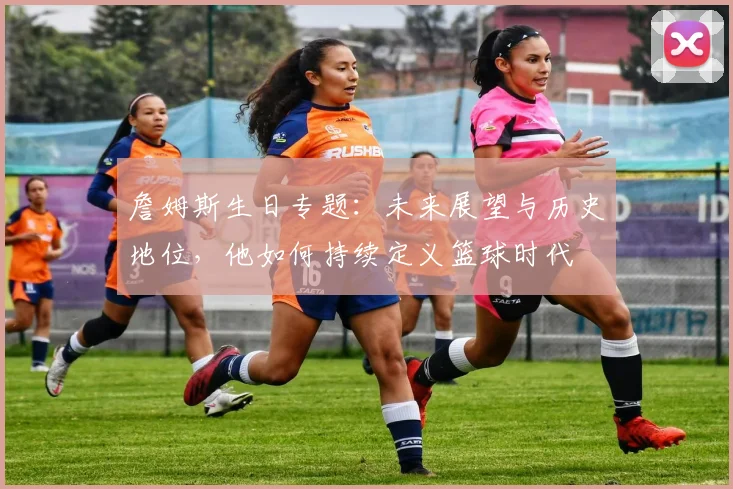 詹姆斯生日专题：未来展望与历史地位，他如何持续定义篮球时代